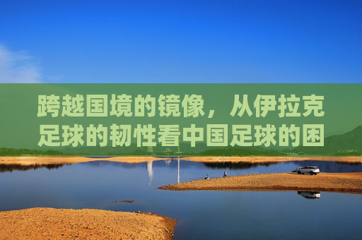 跨越国境的镜像,从伊拉克足球的韧性看中国足球的困境与希望