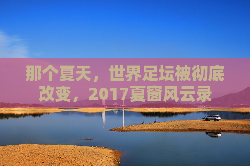那个夏天,世界足坛被彻底改变,2017夏窗风云录