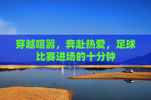 穿越喧嚣,奔赴热爱,足球比赛进场的十分钟