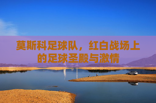 莫斯科足球队,红白战场上的足球圣殿与激情