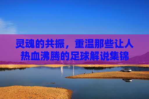 灵魂的共振,重温那些让人热血沸腾的足球解说集锦
