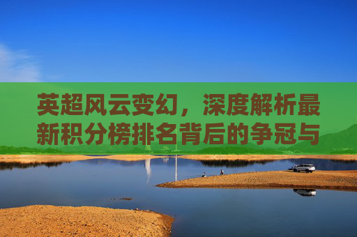 英超风云变幻,深度解析最新积分榜排名背后的争冠与保级逻辑