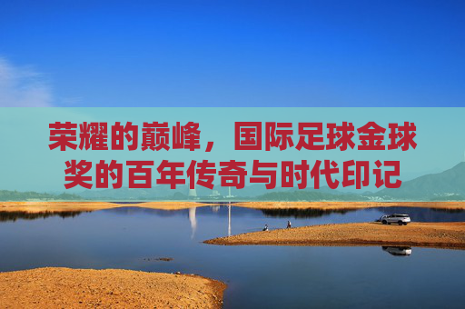 荣耀的巅峰，国际足球金球奖的百年传奇与时代印记