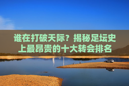 谁在打破天际?揭秘足坛史上最昂贵的十大转会排名