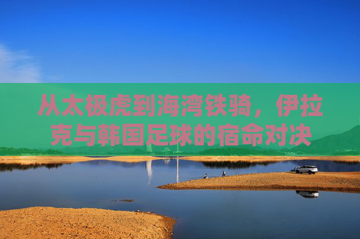 从太极虎到海湾铁骑,伊拉克与韩国足球的宿命对决