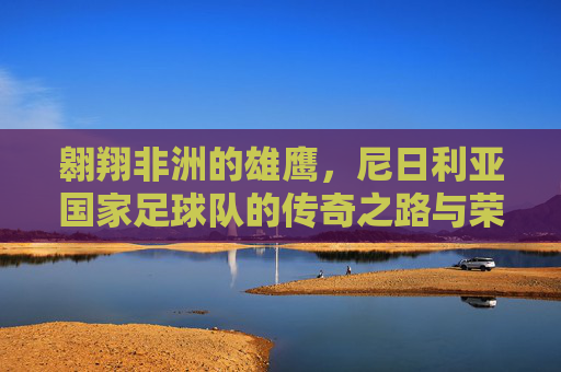 翱翔非洲的雄鹰，尼日利亚国家足球队的传奇之路与荣耀时刻