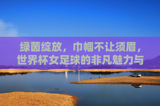 绿茵绽放，巾帼不让须眉，世界杯女足球的非凡魅力与精神力量