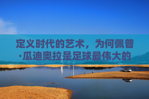 定义时代的艺术，为何佩普·瓜迪奥拉是足球最伟大的教练