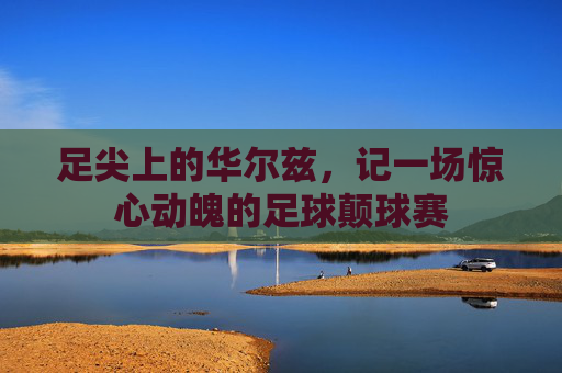 足尖上的华尔兹,记一场惊心动魄的足球颠球赛