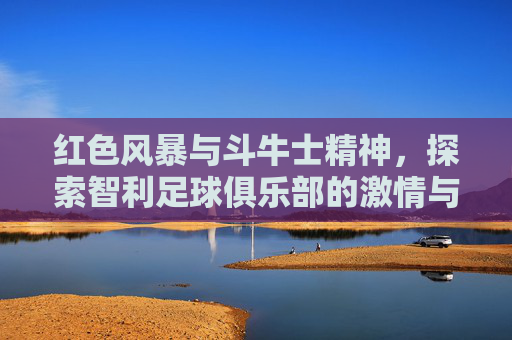 红色风暴与斗牛士精神,探索智利足球俱乐部的激情与荣耀