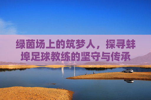 绿茵场上的筑梦人,探寻蚌埠足球教练的坚守与传承