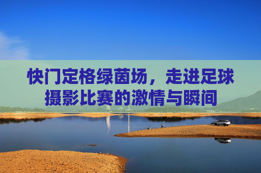 快门定格绿茵场,走进足球摄影比赛的激情与瞬间