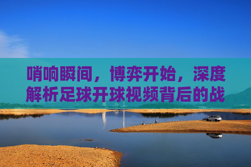 哨响瞬间,博弈开始,深度解析足球开球视频背后的战术与激情