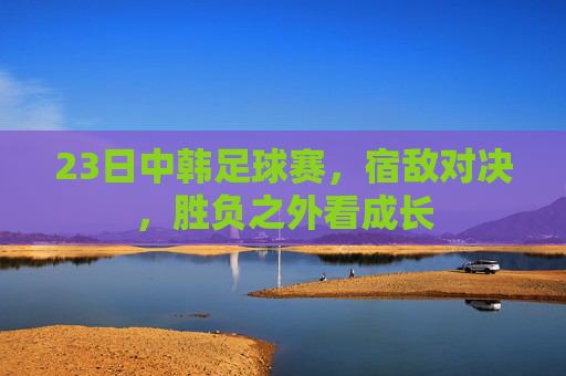 23日中韩足球赛,宿敌对决,胜负之外看成长