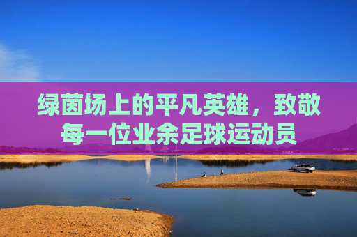 绿茵场上的平凡英雄,致敬每一位业余足球运动员