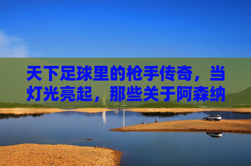 天下足球里的枪手传奇，当灯光亮起，那些关于阿森纳的永恒记忆