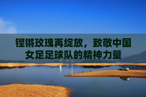 铿锵玫瑰再绽放，致敬中国女足足球队的精神力量