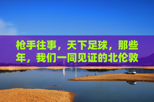 枪手往事，天下足球，那些年，我们一同见证的北伦敦荣光与遗憾