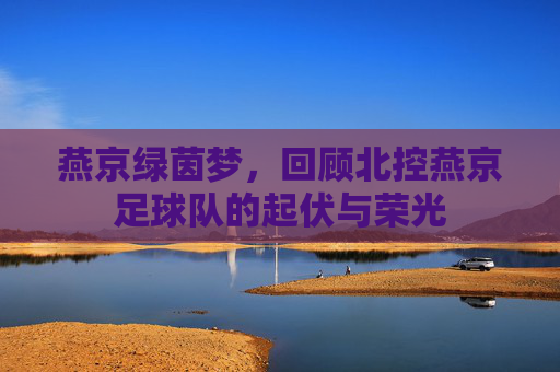 燕京绿茵梦,回顾北控燕京足球队的起伏与荣光