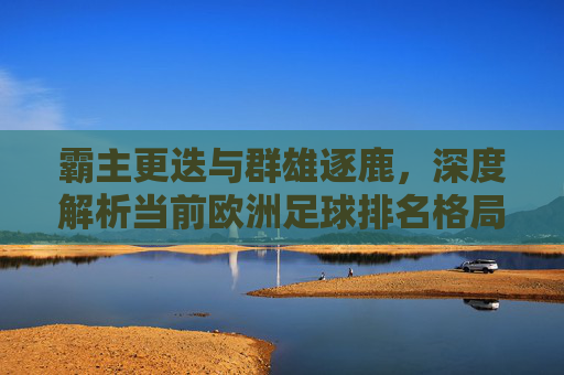 霸主更迭与群雄逐鹿，深度解析当前欧洲足球排名格局