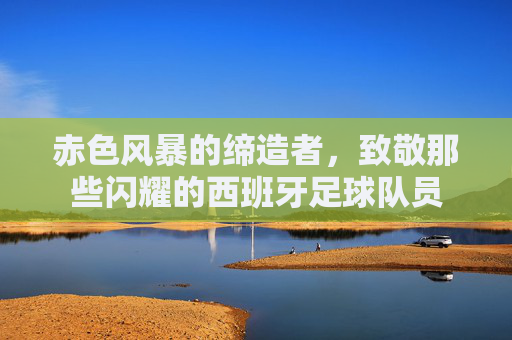赤色风暴的缔造者,致敬那些闪耀的西班牙足球队员