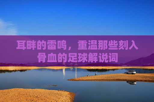 耳畔的雷鸣，重温那些刻入骨血的足球解说词
