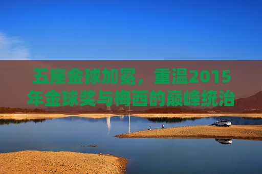 五座金球加冕,重温2015年金球奖与梅西的巅峰统治