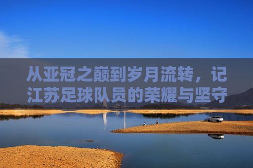 从亚冠之巅到岁月流转，记江苏足球队员的荣耀与坚守