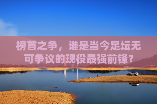 榜首之争,谁是当今足坛无可争议的现役最强前锋?