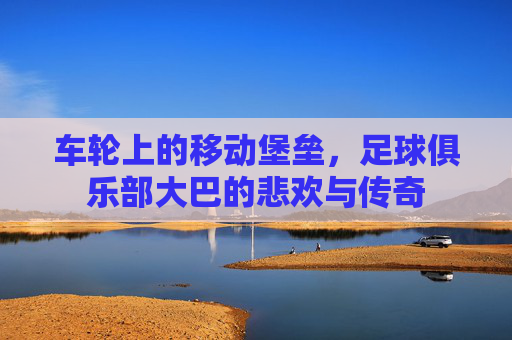 车轮上的移动堡垒,足球俱乐部大巴的悲欢与传奇