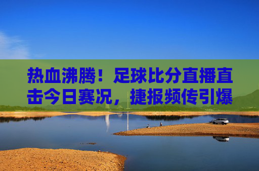 热血沸腾!足球比分直播直击今日赛况,捷报频传引爆全场