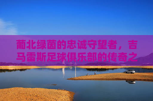 葡北绿茵的忠诚守望者,吉马雷斯足球俱乐部的传奇之路