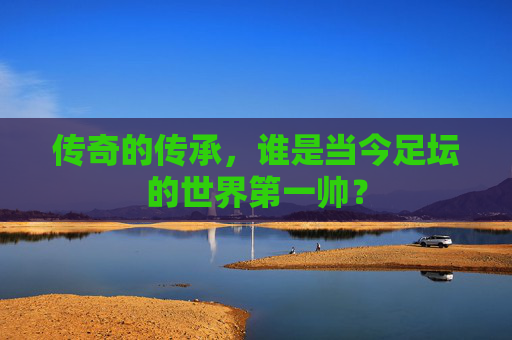 传奇的传承,谁是当今足坛的世界第一帅?
