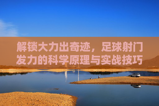 解锁大力出奇迹,足球射门发力的科学原理与实战技巧