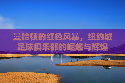 曼哈顿的红色风暴,纽约城足球俱乐部的崛起与辉煌