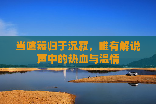 当喧嚣归于沉寂，唯有解说声中的热血与温情