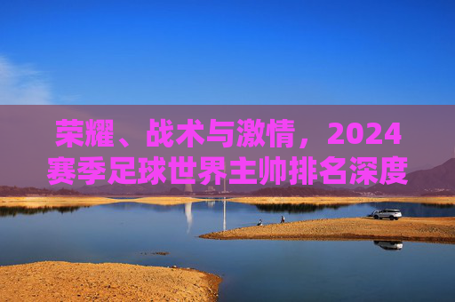 荣耀、战术与激情，2024赛季足球世界主帅排名深度解析