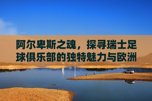 阿尔卑斯之魂，探寻瑞士足球俱乐部的独特魅力与欧洲底蕴