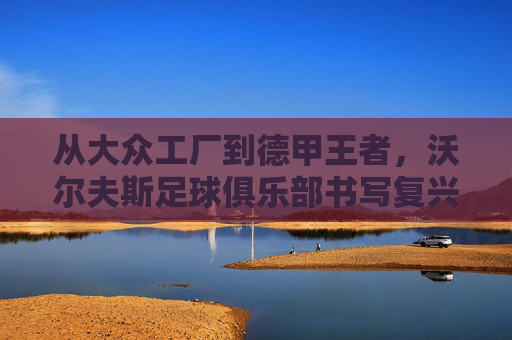 从大众工厂到德甲王者，沃尔夫斯足球俱乐部书写复兴传奇