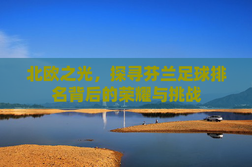 北欧之光,探寻芬兰足球排名背后的荣耀与挑战