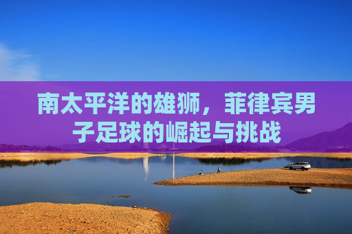 南太平洋的雄狮，菲律宾男子足球的崛起与挑战
