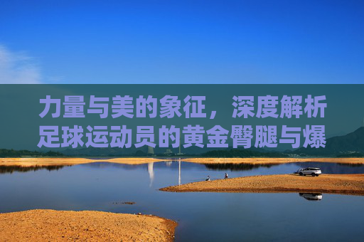力量与美的象征,深度解析足球运动员的黄金臀腿与爆发力