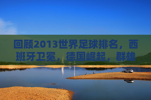 回顾2013世界足球排名,西班牙卫冕,德国崛起,群雄逐鹿