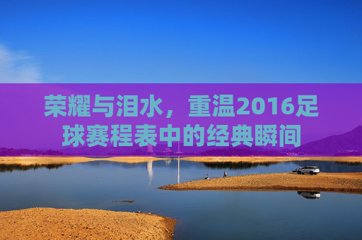 荣耀与泪水,重温2016足球赛程表中的经典瞬间