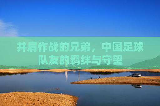 并肩作战的兄弟,中国足球队友的羁绊与守望