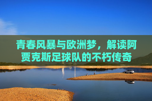 青春风暴与欧洲梦,解读阿贾克斯足球队的不朽传奇