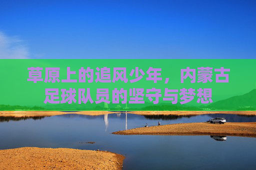 草原上的追风少年,内蒙古足球队员的坚守与梦想