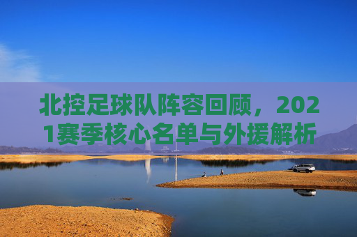 北控足球队阵容回顾,2021赛季核心名单与外援解析