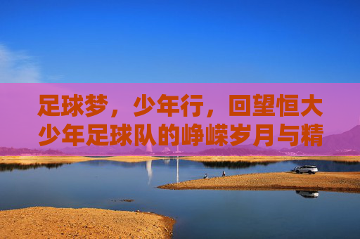 足球梦,少年行,回望恒大少年足球队的峥嵘岁月与精神传承