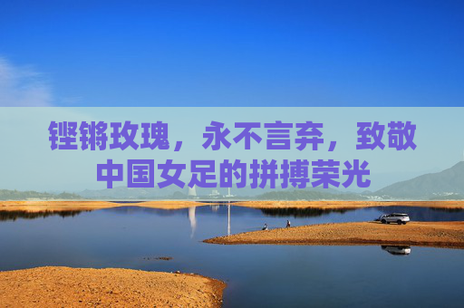 铿锵玫瑰,永不言弃,致敬中国女足的拼搏荣光